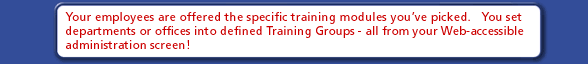 Your employees are offered the specific training modules you've picked.  You set departments or offices into defined Training Groups - all from your Web-accessible administration screen!