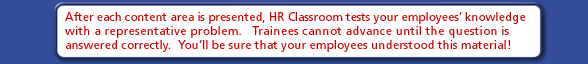 After each content area is presented, HR Classroom tests your employees' knowledge with a representative problem.  Trainees cannot advance until the question is answered correctly.  You'll be sure that your employees understood this material!