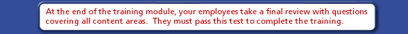At the end of the training module, your employees take a final review with questions covering all content areas.  They must pass this test to complete the training