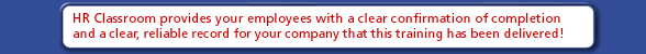 HR Classroom provides your employees with a clear confirmation of completion - and a clear, reliable record for your company that this training has been delivered!